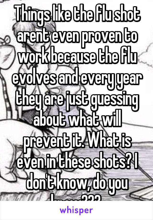 Things like the flu shot arent even proven to work because the flu evolves and every year they are just guessing about what will prevent it. What is even in these shots? I don't know, do you know??? 