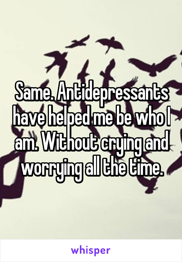 Same. Antidepressants have helped me be who I am. Without crying and worrying all the time.