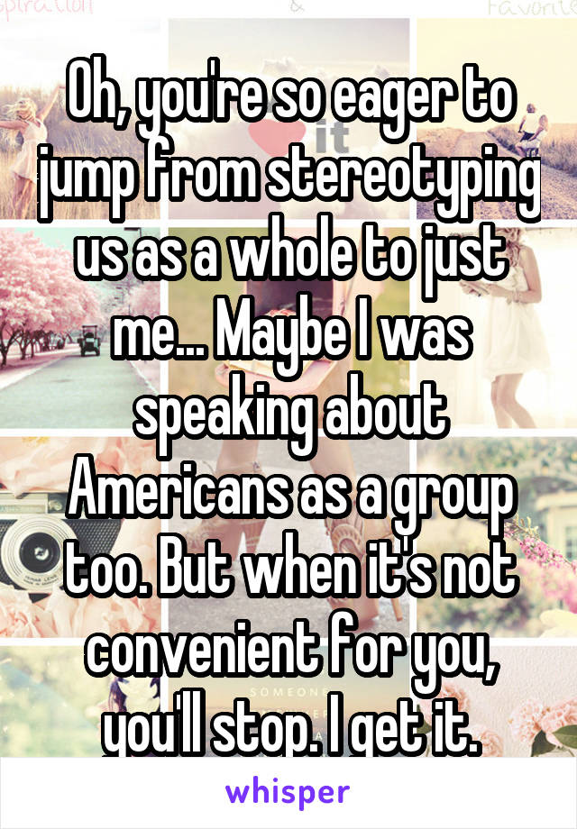 Oh, you're so eager to jump from stereotyping us as a whole to just me... Maybe I was speaking about Americans as a group too. But when it's not convenient for you, you'll stop. I get it.