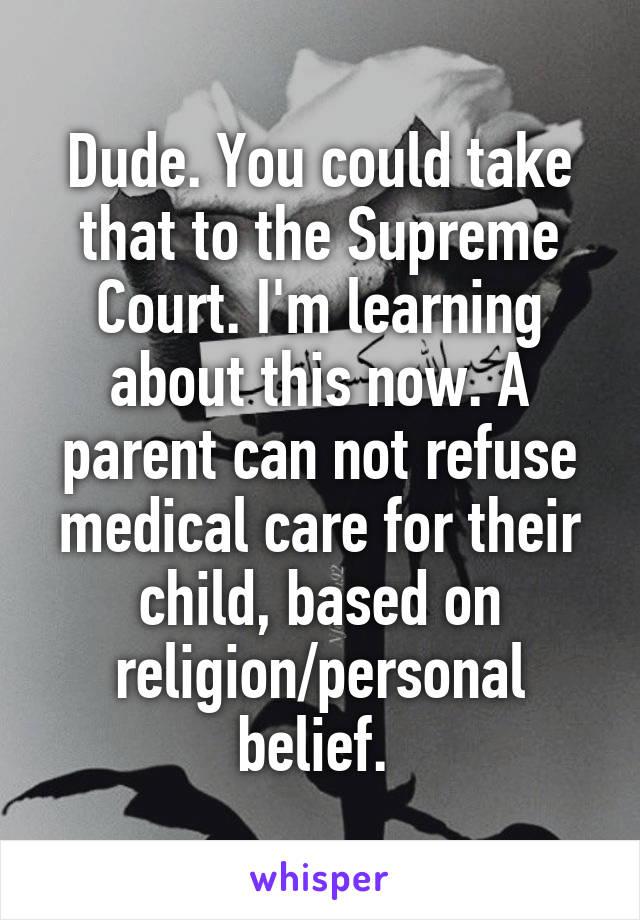 Dude. You could take that to the Supreme Court. I'm learning about this now. A parent can not refuse medical care for their child, based on religion/personal belief. 