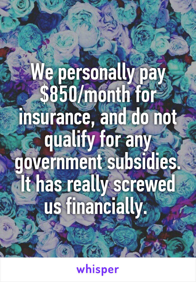 We personally pay $850/month for insurance, and do not qualify for any government subsidies. It has really screwed us financially. 