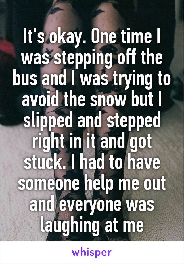 It's okay. One time I was stepping off the bus and I was trying to avoid the snow but I slipped and stepped right in it and got stuck. I had to have someone help me out and everyone was laughing at me