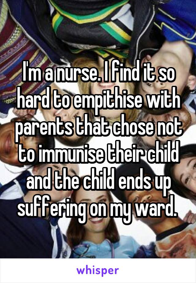 I'm a nurse. I find it so hard to empithise with parents that chose not to immunise their child and the child ends up suffering on my ward. 