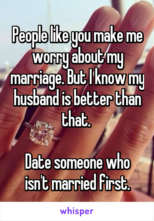 People like you make me worry about my marriage. But I know my husband is better than that. 

Date someone who isn't married first.