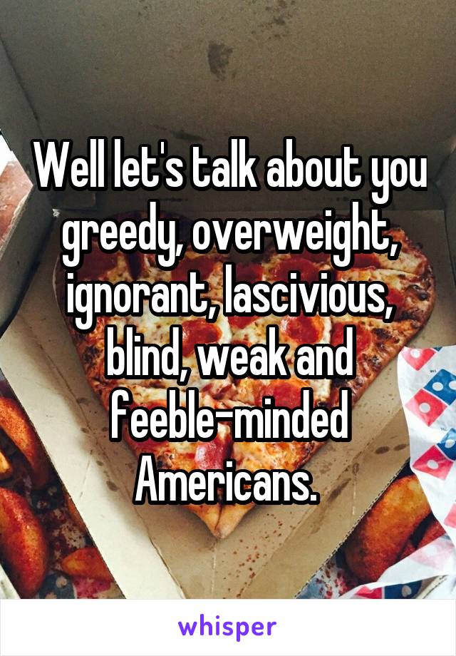 Well let's talk about you greedy, overweight, ignorant, lascivious, blind, weak and feeble-minded Americans. 