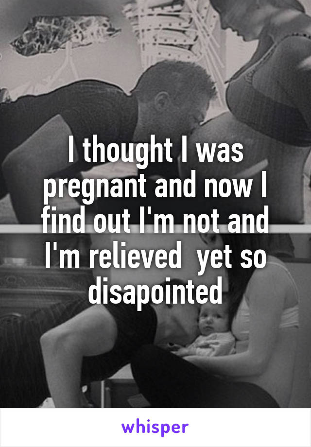 I thought I was pregnant and now I find out I'm not and I'm relieved  yet so disapointed