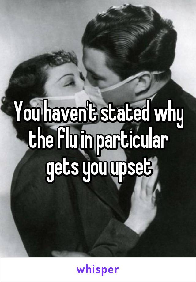 You haven't stated why the flu in particular gets you upset