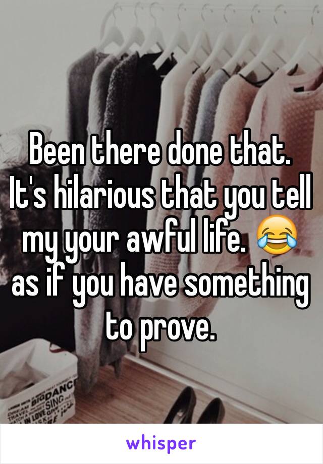 Been there done that. It's hilarious that you tell my your awful life. 😂 as if you have something to prove. 