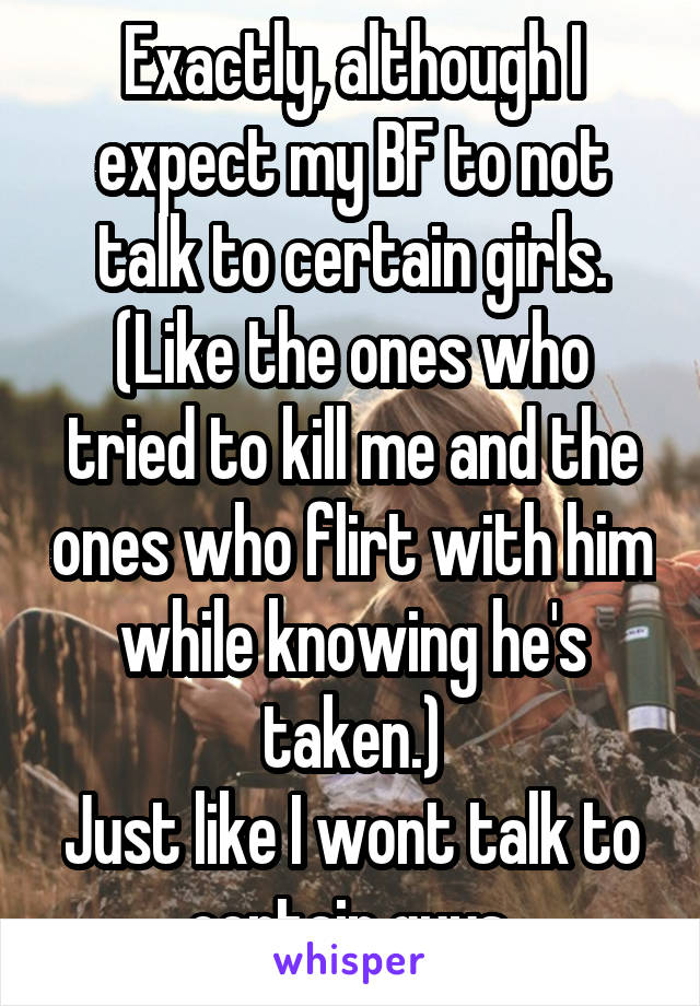 Exactly, although I expect my BF to not talk to certain girls.
(Like the ones who tried to kill me and the ones who flirt with him while knowing he's taken.)
Just like I wont talk to certain guys.