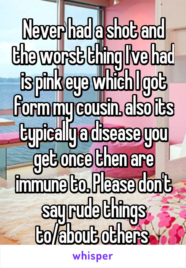 Never had a shot and the worst thing I've had is pink eye which I got form my cousin. also its typically a disease you get once then are immune to. Please don't say rude things to/about others 