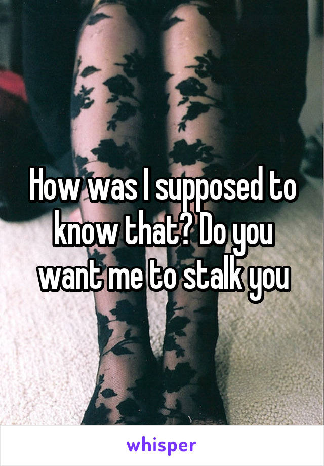 How was I supposed to know that? Do you want me to stalk you