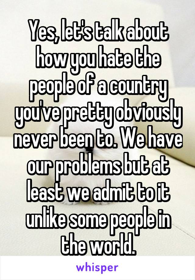 Yes, let's talk about how you hate the people of a country you've pretty obviously never been to. We have our problems but at least we admit to it unlike some people in the world.