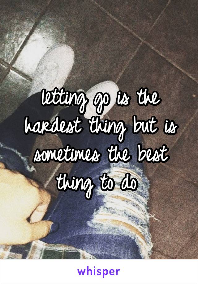 letting go is the hardest thing but is sometimes the best thing to do 