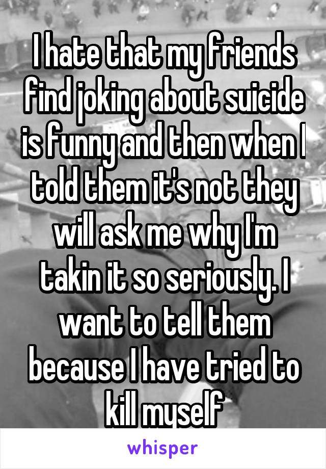 I hate that my friends find joking about suicide is funny and then when I told them it's not they will ask me why I'm takin it so seriously. I want to tell them because I have tried to kill myself