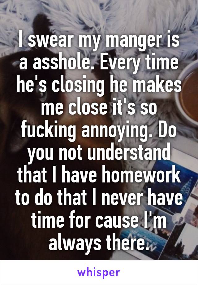 I swear my manger is a asshole. Every time he's closing he makes me close it's so fucking annoying. Do you not understand that I have homework to do that I never have time for cause I'm always there.