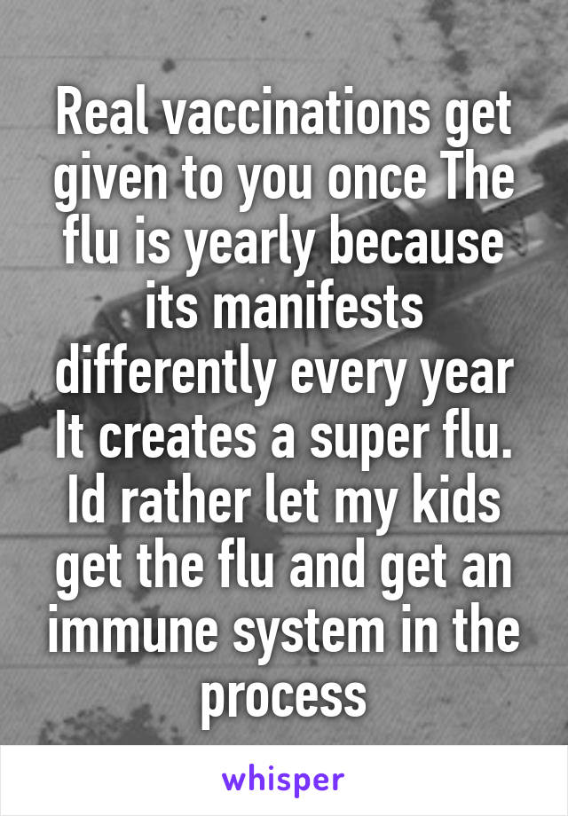 Real vaccinations get given to you once The flu is yearly because its manifests differently every year It creates a super flu. Id rather let my kids get the flu and get an immune system in the process