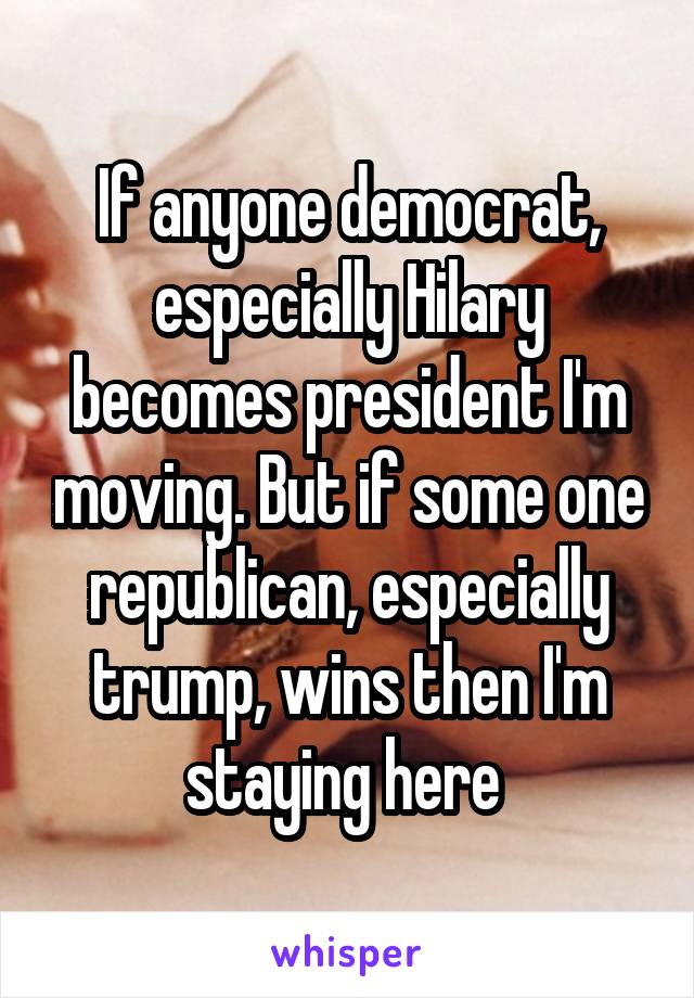 If anyone democrat, especially Hilary becomes president I'm moving. But if some one republican, especially trump, wins then I'm staying here 