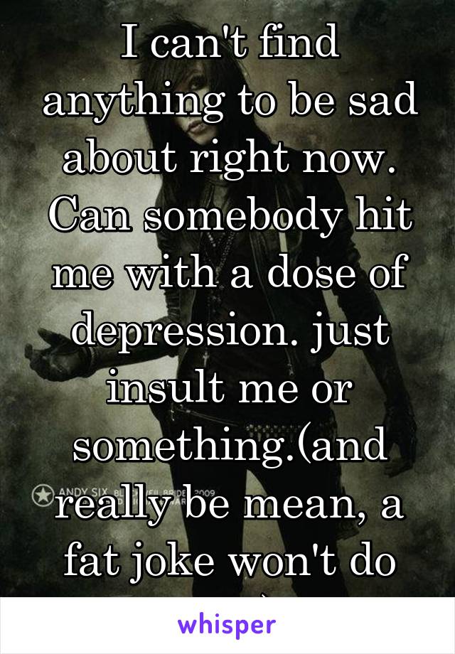 I can't find anything to be sad about right now.
Can somebody hit me with a dose of depression. just insult me or something.(and really be mean, a fat joke won't do shit)