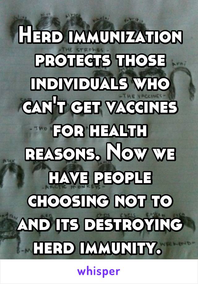 Herd immunization protects those individuals who can't get vaccines for health reasons. Now we have people choosing not to and its destroying herd immunity. 