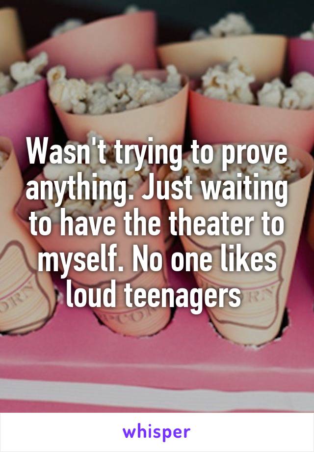 Wasn't trying to prove anything. Just waiting to have the theater to myself. No one likes loud teenagers 