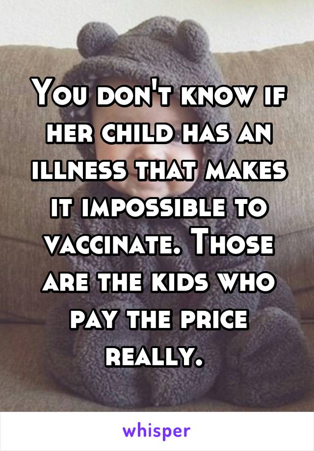 You don't know if her child has an illness that makes it impossible to vaccinate. Those are the kids who pay the price really. 