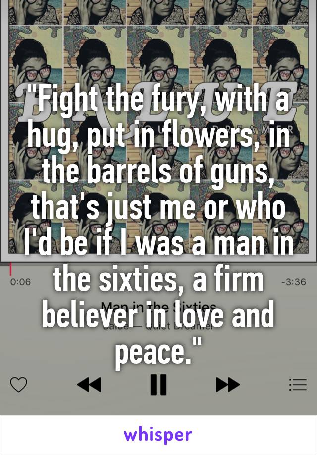 "Fight the fury, with a hug, put in flowers, in the barrels of guns, that's just me or who I'd be if I was a man in the sixties, a firm believer in love and peace."