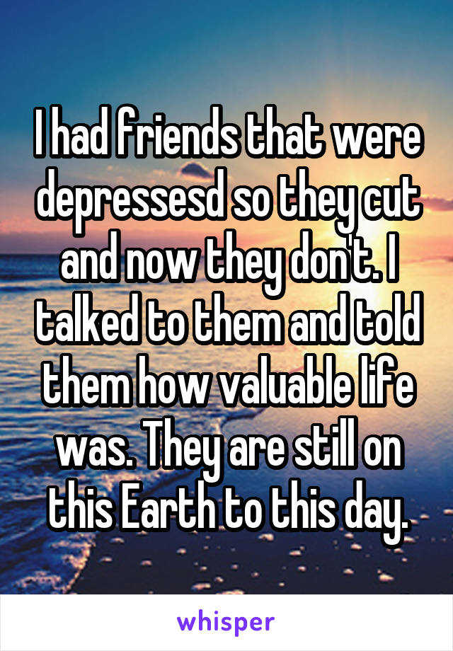 I had friends that were depressesd so they cut and now they don't. I talked to them and told them how valuable life was. They are still on this Earth to this day.