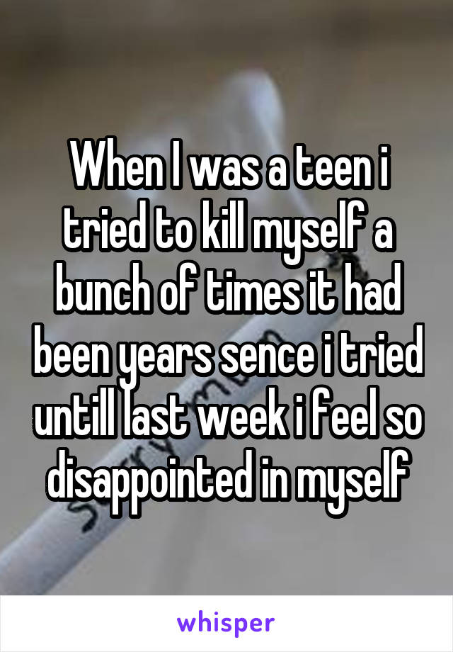 When I was a teen i tried to kill myself a bunch of times it had been years sence i tried untill last week i feel so disappointed in myself