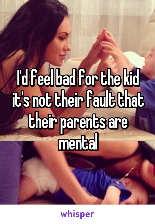 I'd feel bad for the kid it's not their fault that their parents are mental