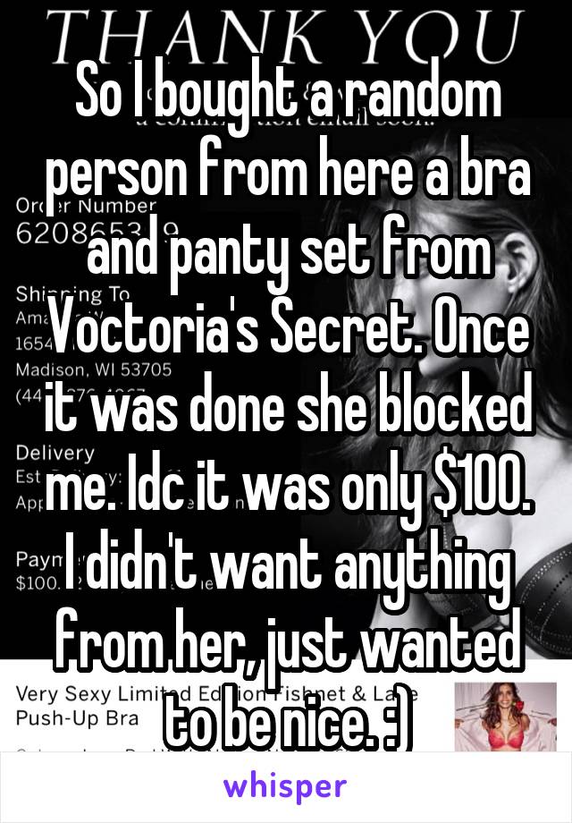 So I bought a random person from here a bra and panty set from Voctoria's Secret. Once it was done she blocked me. Idc it was only $100. I didn't want anything from her, just wanted to be nice. :)