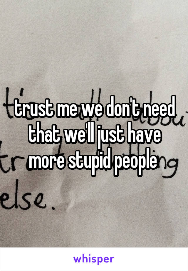 trust me we don't need that we'll just have more stupid people 