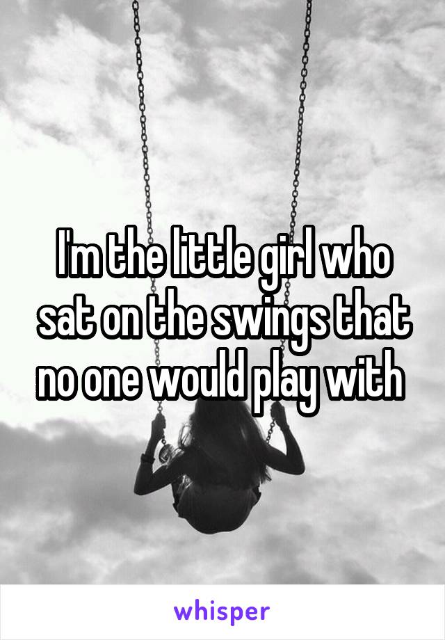 I'm the little girl who sat on the swings that no one would play with 