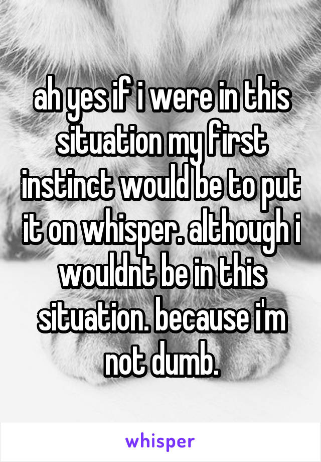 ah yes if i were in this situation my first instinct would be to put it on whisper. although i wouldnt be in this situation. because i'm not dumb.