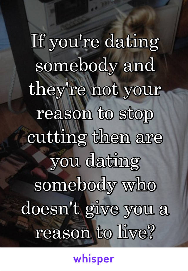 If you're dating somebody and they're not your reason to stop cutting then are you dating somebody who doesn't give you a reason to live?