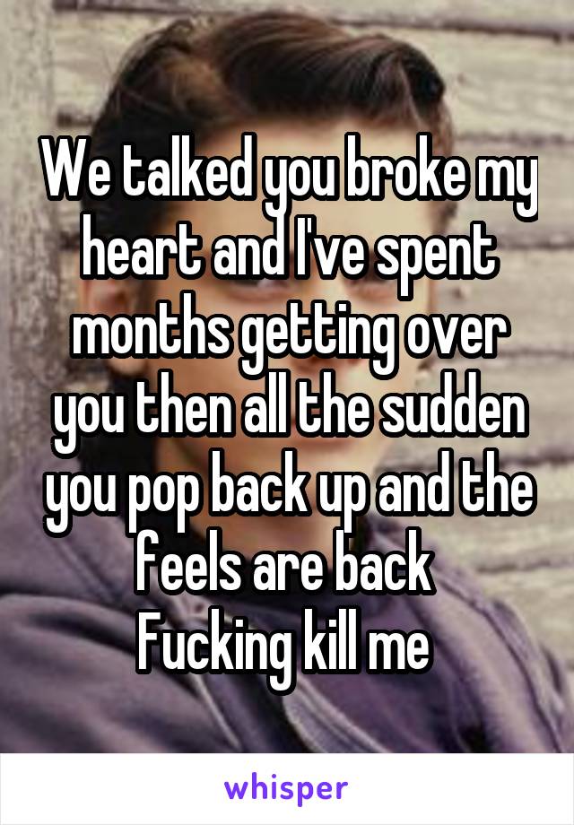 We talked you broke my heart and I've spent months getting over you then all the sudden you pop back up and the feels are back 
Fucking kill me 