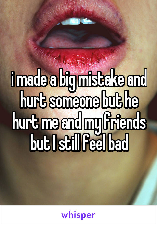 i made a big mistake and hurt someone but he hurt me and my friends but I still feel bad