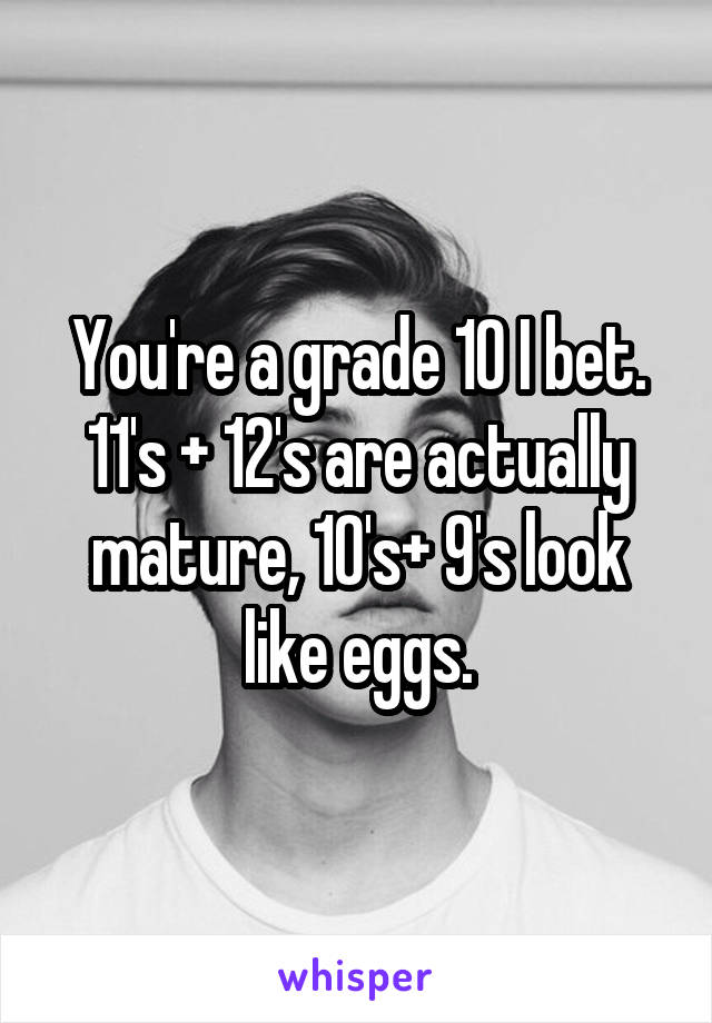 You're a grade 10 I bet. 11's + 12's are actually mature, 10's+ 9's look like eggs.