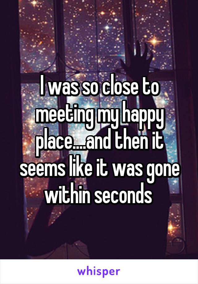 I was so close to meeting my happy place....and then it seems like it was gone within seconds 