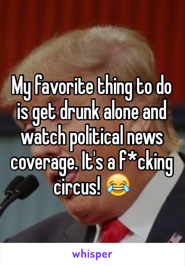 My favorite thing to do is get drunk alone and watch political news coverage. It's a f*cking circus! 😂