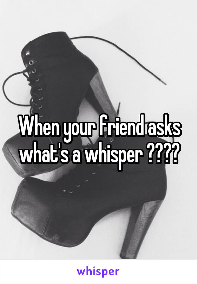 When your friend asks what's a whisper ????