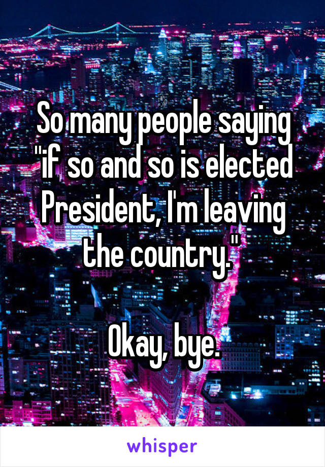 So many people saying "if so and so is elected President, I'm leaving the country." 

Okay, bye.