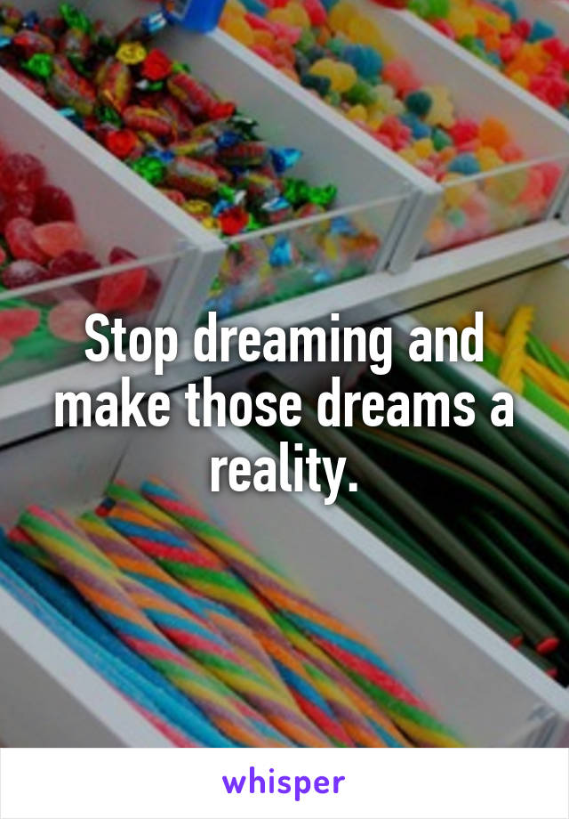 Stop dreaming and make those dreams a reality.