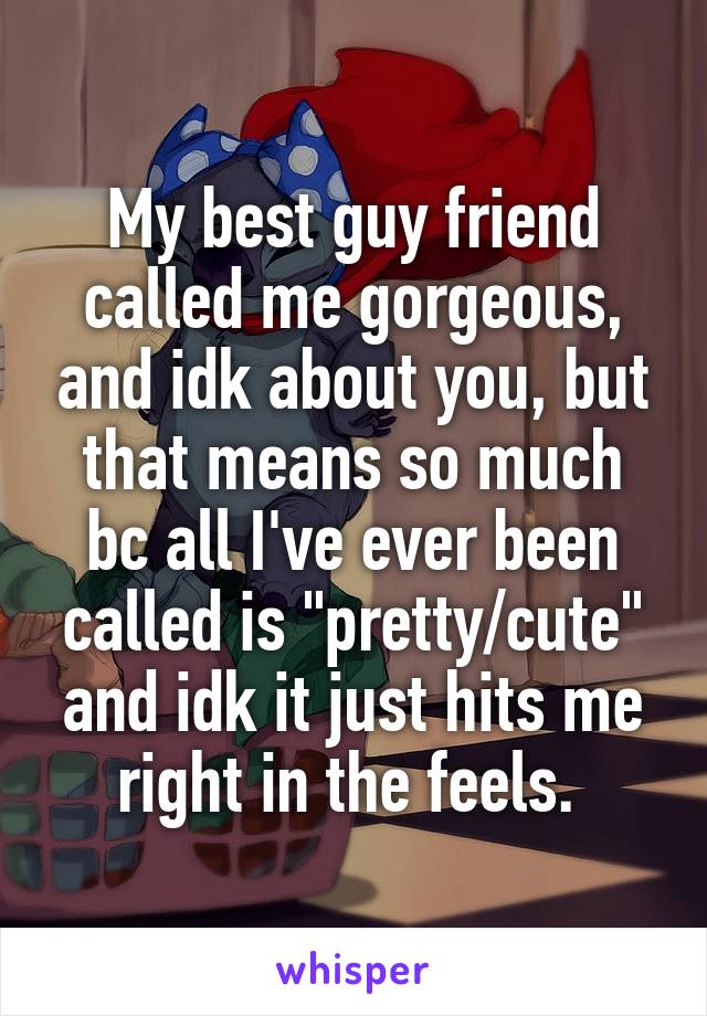 My best guy friend called me gorgeous, and idk about you, but that means so much bc all I've ever been called is "pretty/cute" and idk it just hits me right in the feels. 