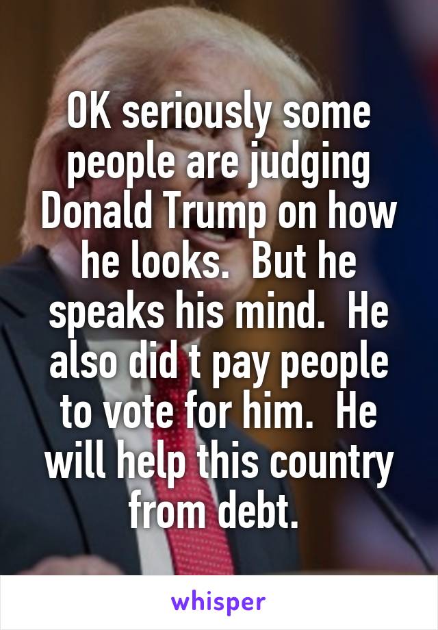 OK seriously some people are judging Donald Trump on how he looks.  But he speaks his mind.  He also did t pay people to vote for him.  He will help this country from debt. 