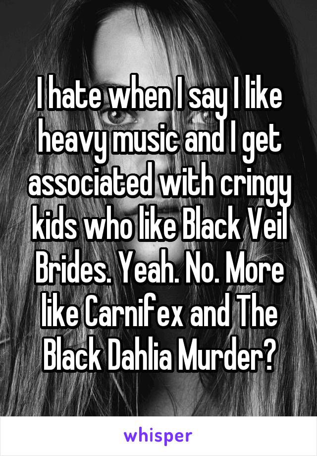 I hate when I say I like heavy music and I get associated with cringy kids who like Black Veil Brides. Yeah. No. More like Carnifex and The Black Dahlia Murder?