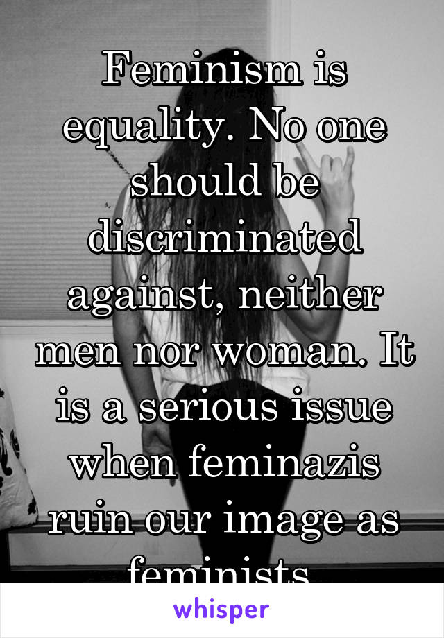 Feminism is equality. No one should be discriminated against, neither men nor woman. It is a serious issue when feminazis ruin our image as feminists.