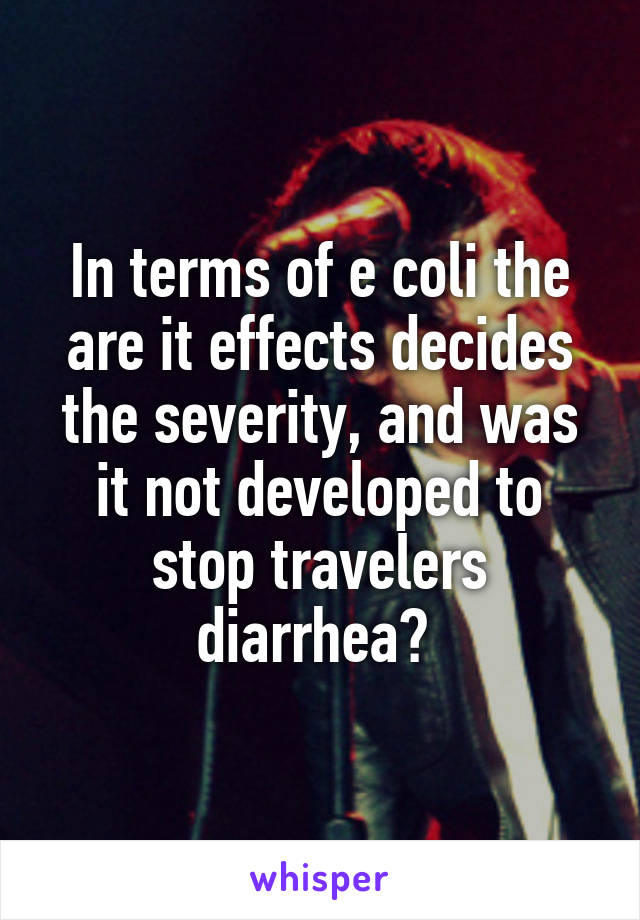 In terms of e coli the are it effects decides the severity, and was it not developed to stop travelers diarrhea? 