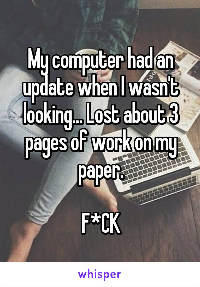 My computer had an update when I wasn't looking... Lost about 3 pages of work on my paper.

F*CK