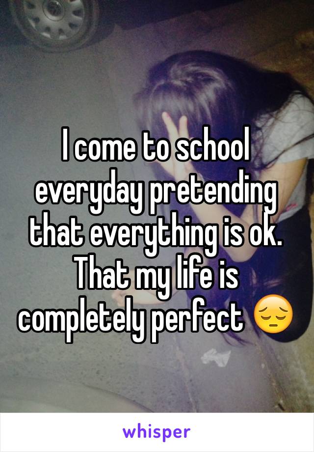 I come to school everyday pretending that everything is ok. That my life is completely perfect 😔