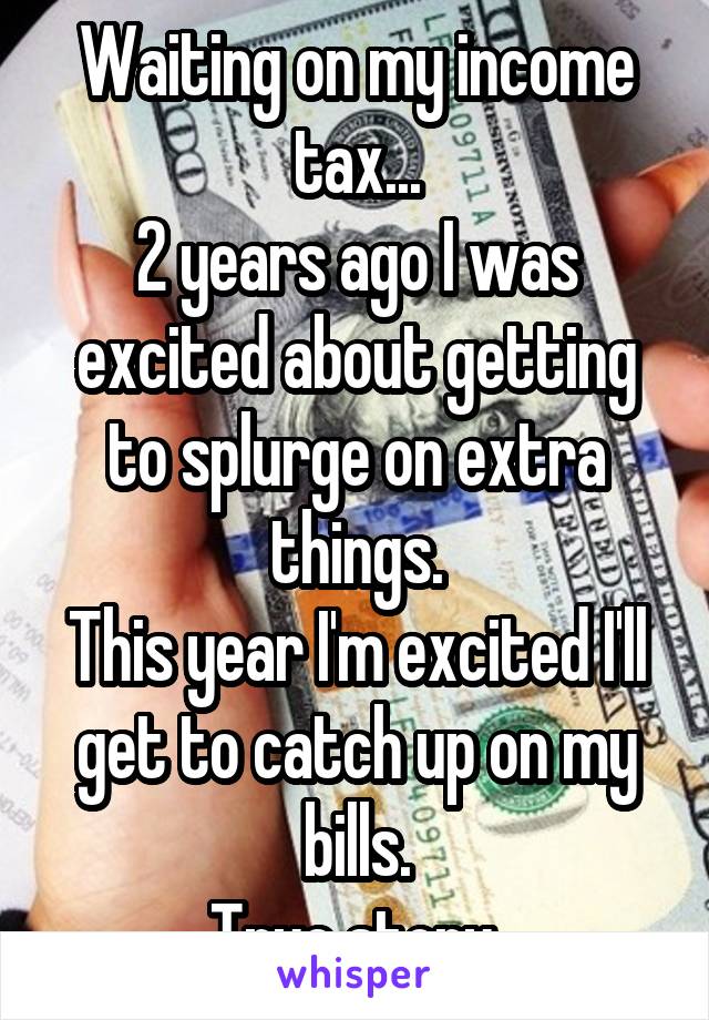 Waiting on my income tax...
2 years ago I was excited about getting to splurge on extra things.
This year I'm excited I'll get to catch up on my bills.
True story.